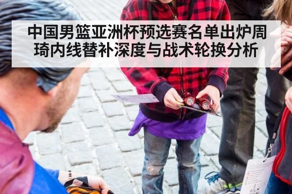 中国男篮亚洲杯预选赛名单出炉周琦内线替补深度与战术轮换分析